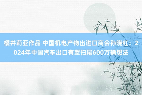 樱井莉亚作品 中国机电产物出进口商会孙晓红：2024年中国汽车出口有望扫尾600万辆想法