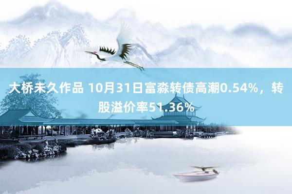 大桥未久作品 10月31日富淼转债高潮0.54%，转股溢价率51.36%