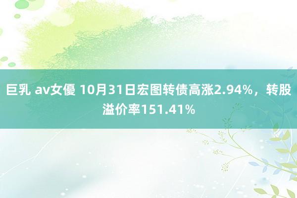 巨乳 av女優 10月31日宏图转债高涨2.94%，转股溢价率151.41%