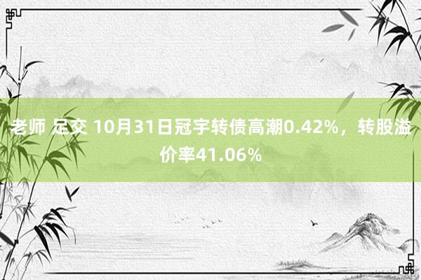 老师 足交 10月31日冠宇转债高潮0.42%，转股溢价率41.06%