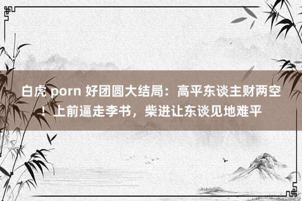 白虎 porn 好团圆大结局：高平东谈主财两空！上前逼走李书，柴进让东谈见地难平