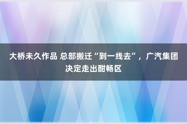 大桥未久作品 总部搬迁“到一线去”，广汽集团决定走出酣畅区