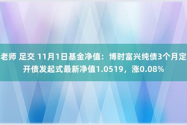 老师 足交 11月1日基金净值：博时富兴纯债3个月定开债发起式最新净值1.0519，涨0.08%