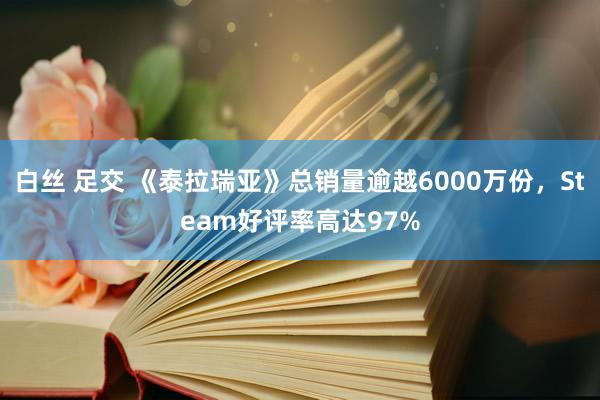 白丝 足交 《泰拉瑞亚》总销量逾越6000万份，Steam好评率高达97%