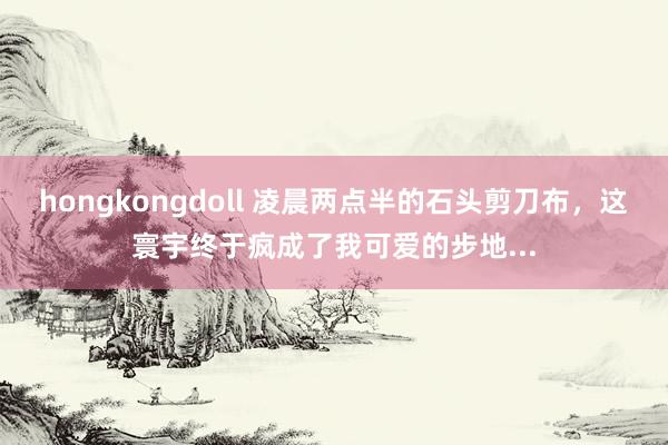 hongkongdoll 凌晨两点半的石头剪刀布，这寰宇终于疯成了我可爱的步地...