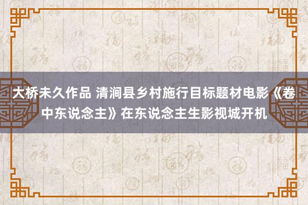 大桥未久作品 清涧县乡村施行目标题材电影《卷中东说念主》在东说念主生影视城开机