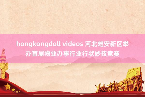 hongkongdoll videos 河北雄安新区举办首届物业办事行业行状妙技竞赛