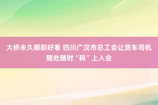 大桥未久哪部好看 四川广汉市总工会让货车司机随处随时“码”上入会