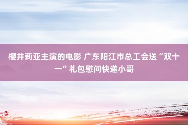 樱井莉亚主演的电影 广东阳江市总工会送“双十一”礼包慰问快递小哥