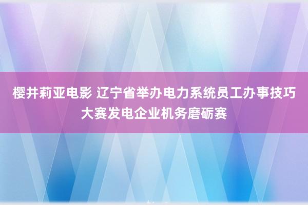 樱井莉亚电影 辽宁省举办电力系统员工办事技巧大赛发电企业机务磨砺赛