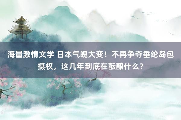 海量激情文学 日本气魄大变！不再争夺垂纶岛包摄权，这几年到底在酝酿什么？