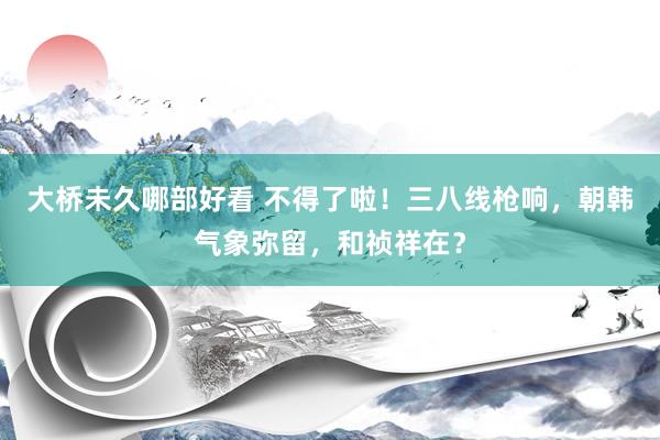 大桥未久哪部好看 不得了啦！三八线枪响，朝韩气象弥留，和祯祥在？