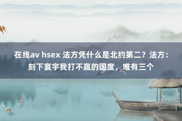 在线av hsex 法方凭什么是北约第二？法方：刻下寰宇我打不赢的国度，唯有三个