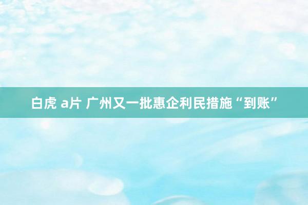 白虎 a片 广州又一批惠企利民措施“到账”