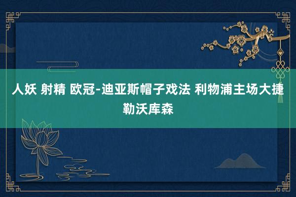 人妖 射精 欧冠-迪亚斯帽子戏法 利物浦主场大捷勒沃库森