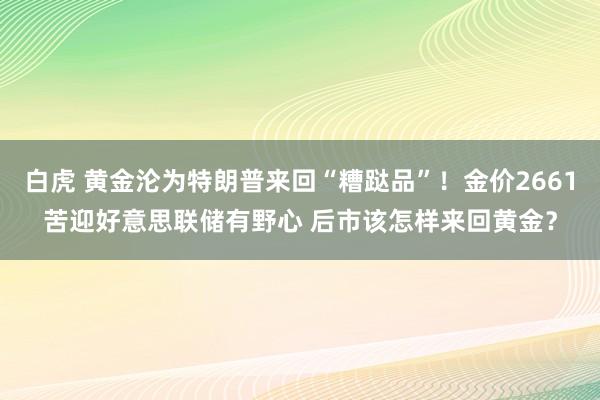 白虎 黄金沦为特朗普来回“糟跶品”！金价2661苦迎好意思联储有野心 后市该怎样来回黄金？