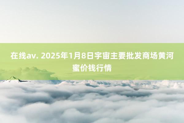 在线av. 2025年1月8日宇宙主要批发商场黄河蜜价钱行情