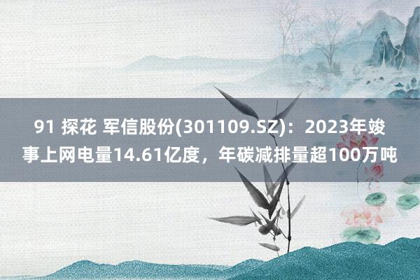 91 探花 军信股份(301109.SZ)：2023年竣事上网电量14.61亿度，年碳减排量超100万吨