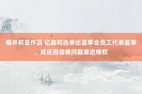 樱井莉亚作品 亿嘉和选举出监事会员工代表监事，或还因信披问题靠近维权