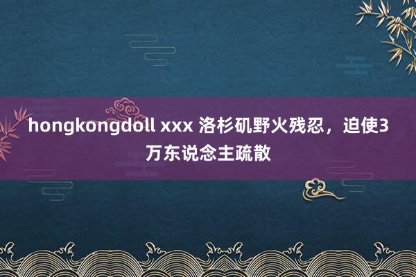 hongkongdoll xxx 洛杉矶野火残忍，迫使3万东说念主疏散