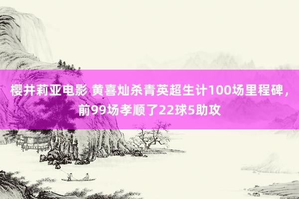 樱井莉亚电影 黄喜灿杀青英超生计100场里程碑，前99场孝顺了22球5助攻