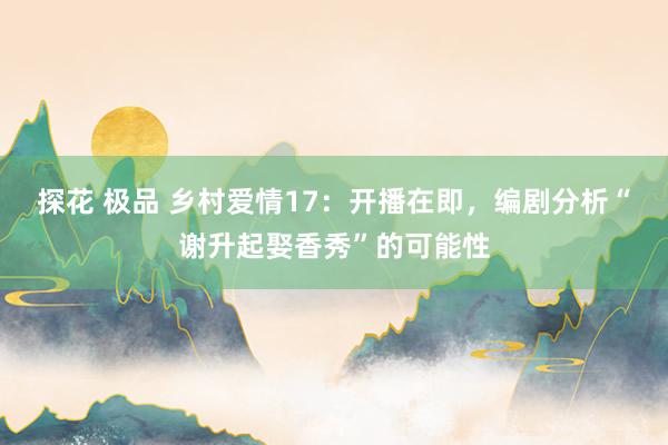 探花 极品 乡村爱情17：开播在即，编剧分析“谢升起娶香秀”的可能性