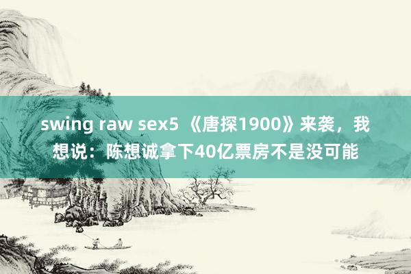 swing raw sex5 《唐探1900》来袭，我想说：陈想诚拿下40亿票房不是没可能