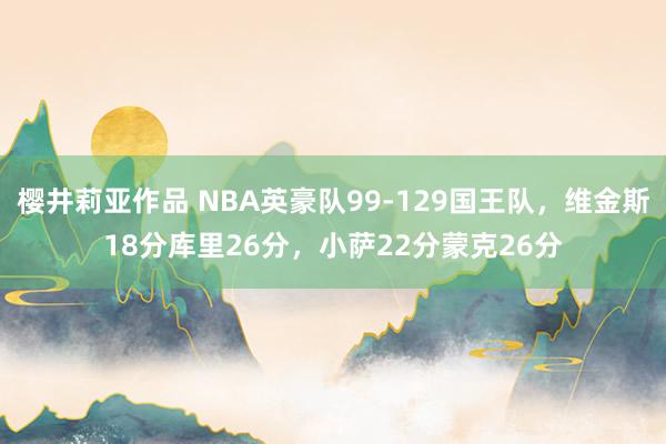 樱井莉亚作品 NBA英豪队99-129国王队，维金斯18分库里26分，小萨22分蒙克26分