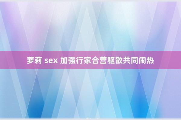 萝莉 sex 加强行家合营驱散共同闹热