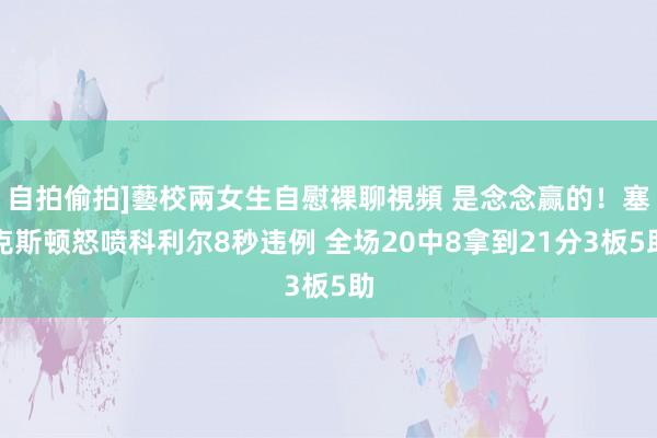 自拍偷拍]藝校兩女生自慰裸聊視頻 是念念赢的！塞克斯顿怒喷科利尔8秒违例 全场20中8拿到21分3板5助