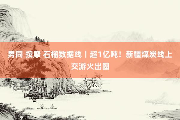 男同 按摩 石榴数据线丨超1亿吨！新疆煤炭线上交游火出圈