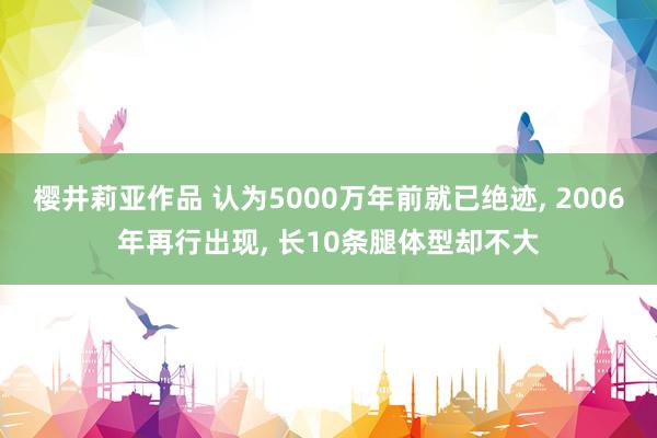 樱井莉亚作品 认为5000万年前就已绝迹， 2006年再行出现， 长10条腿体型却不大