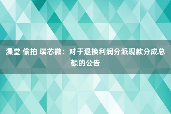 澡堂 偷拍 瑞芯微：对于退换利润分派现款分成总额的公告