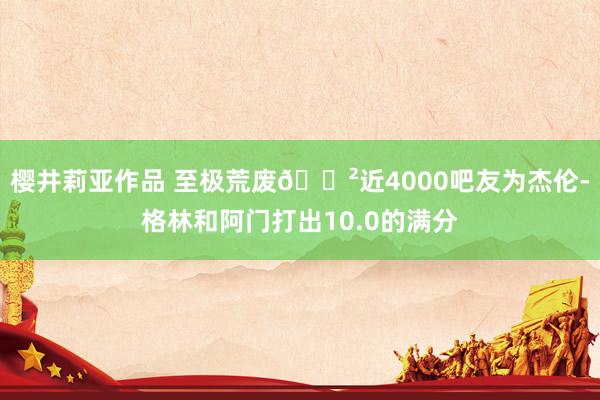 樱井莉亚作品 至极荒废😲近4000吧友为杰伦-格林和阿门打出10.0的满分