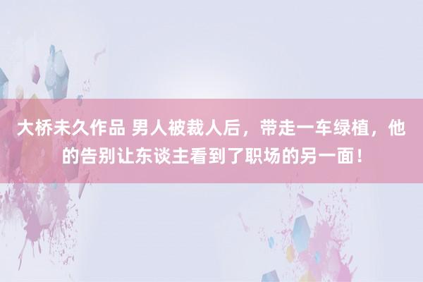 大桥未久作品 男人被裁人后，带走一车绿植，他的告别让东谈主看到了职场的另一面！