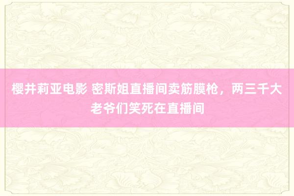 樱井莉亚电影 密斯姐直播间卖筋膜枪，两三千大老爷们笑死在直播间