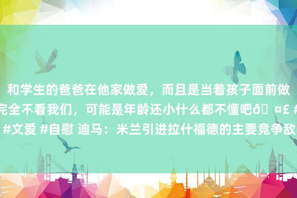 和学生的爸爸在他家做爱，而且是当着孩子面前做爱，太刺激了，孩子完全不看我们，可能是年龄还小什么都不懂吧🤣 #同城 #文爱 #自慰 迪马：米兰引进拉什福德的主要竞争敌手是巴萨，周三将是关节一天