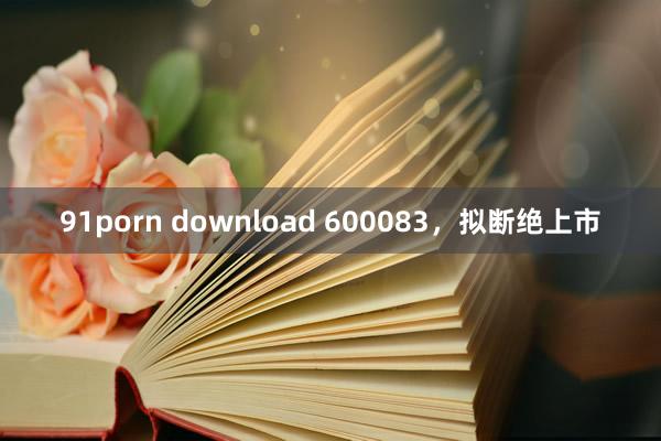 91porn download 600083，拟断绝上市