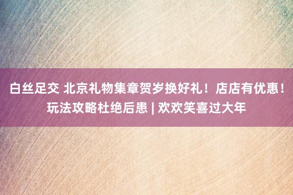 白丝足交 北京礼物集章贺岁换好礼！店店有优惠！玩法攻略杜绝后患 | 欢欢笑喜过大年