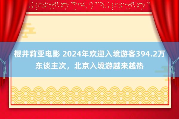 樱井莉亚电影 2024年欢迎入境游客394.2万东谈主次，北京入境游越来越热